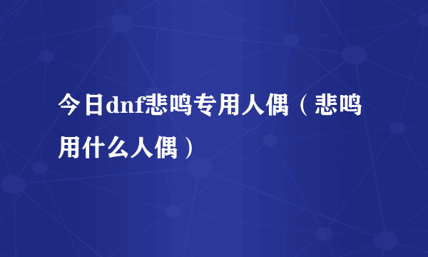 今日dnf悲鸣专用人偶（悲鸣用什么人偶）