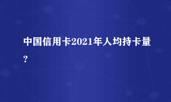 中国信用卡2021年人均持卡量？