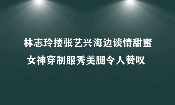 林志玲搂张艺兴海边谈情甜蜜 女神穿制服秀美腿令人赞叹