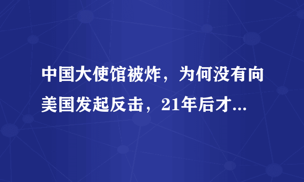 中国大使馆被炸，为何没有向美国发起反击，21年后才明白真正原因