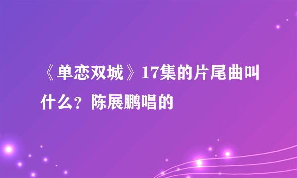 《单恋双城》17集的片尾曲叫什么？陈展鹏唱的