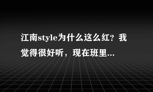 江南style为什么这么红？我觉得很好听，现在班里人老哼哼这首歌！！！