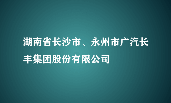 湖南省长沙市、永州市广汽长丰集团股份有限公司