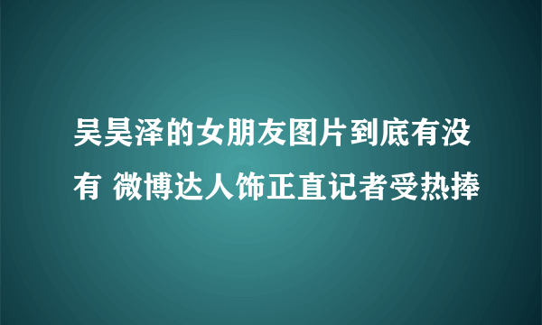 吴昊泽的女朋友图片到底有没有 微博达人饰正直记者受热捧