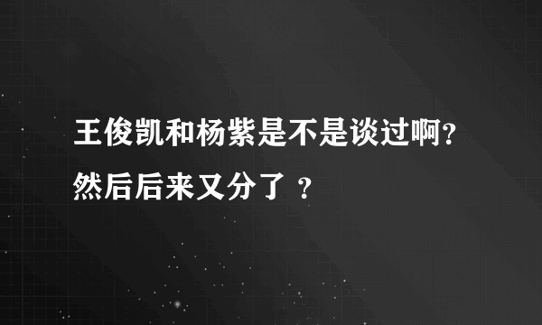 王俊凯和杨紫是不是谈过啊？然后后来又分了 ？