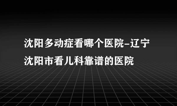 沈阳多动症看哪个医院-辽宁沈阳市看儿科靠谱的医院