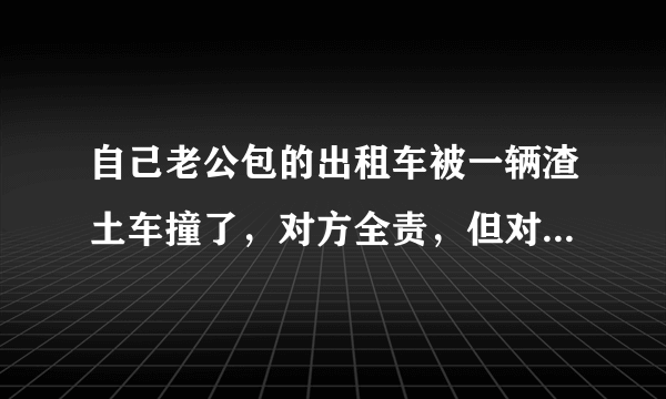 自己老公包的出租车被一辆渣土车撞了，对方全责，但对方没有上任何保险，该怎么办？