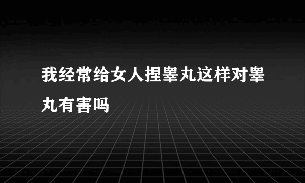 我经常给女人捏睾丸这样对睾丸有害吗