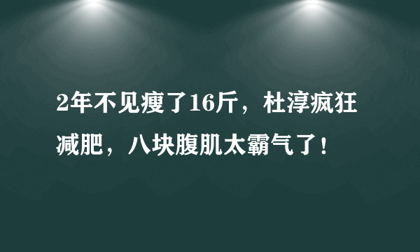 2年不见瘦了16斤，杜淳疯狂减肥，八块腹肌太霸气了！