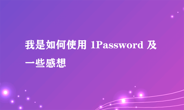 我是如何使用 1Password 及一些感想