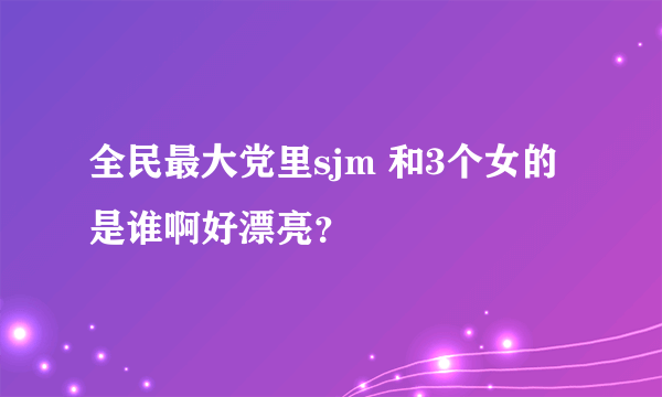 全民最大党里sjm 和3个女的是谁啊好漂亮？