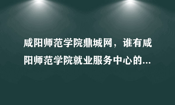 咸阳师范学院鼎城网，谁有咸阳师范学院就业服务中心的电话麻烦告诉一下谢谢了  搜