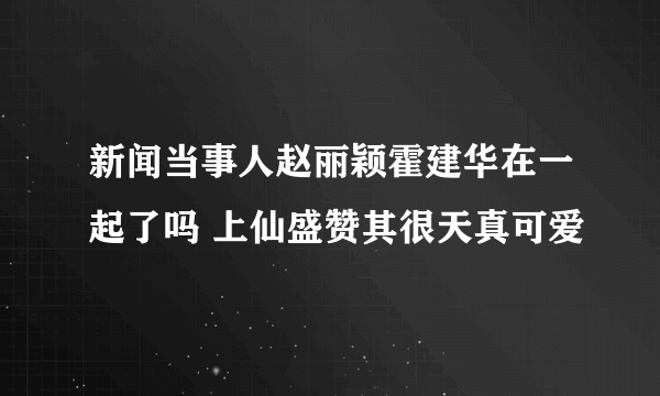 新闻当事人赵丽颖霍建华在一起了吗 上仙盛赞其很天真可爱