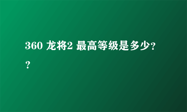 360 龙将2 最高等级是多少？？