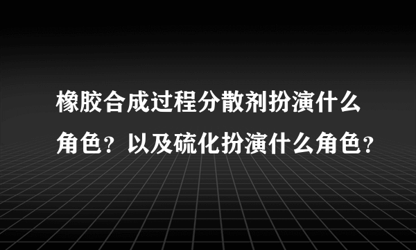 橡胶合成过程分散剂扮演什么角色？以及硫化扮演什么角色？