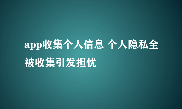 app收集个人信息 个人隐私全被收集引发担忧