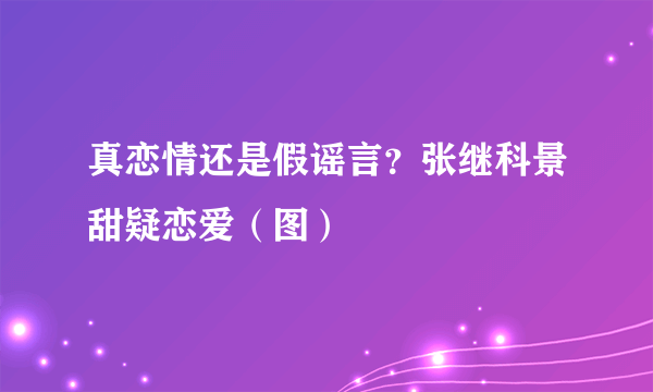 真恋情还是假谣言？张继科景甜疑恋爱（图）