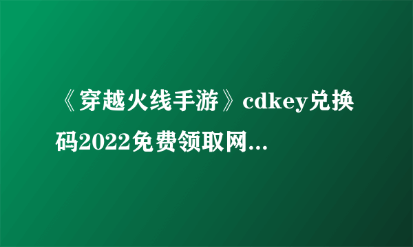 《穿越火线手游》cdkey兑换码2022免费领取网站大全最新