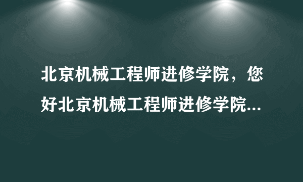 北京机械工程师进修学院，您好北京机械工程师进修学院怎么样啊校址在哪里改名为什么学