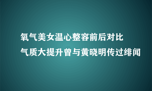 氧气美女温心整容前后对比 气质大提升曾与黄晓明传过绯闻