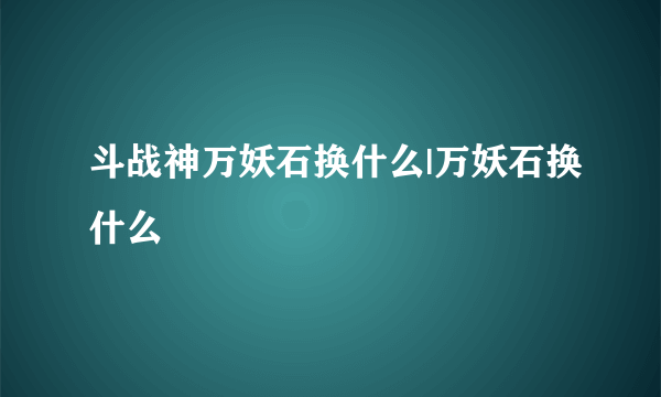 斗战神万妖石换什么|万妖石换什么