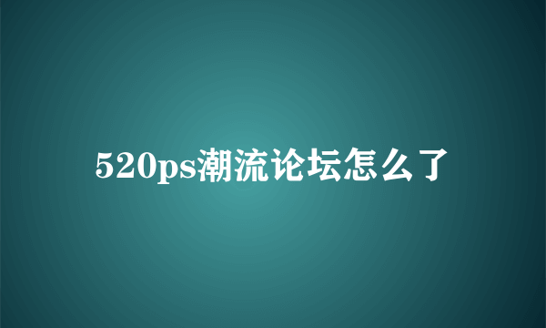 520ps潮流论坛怎么了