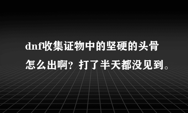 dnf收集证物中的坚硬的头骨怎么出啊？打了半天都没见到。