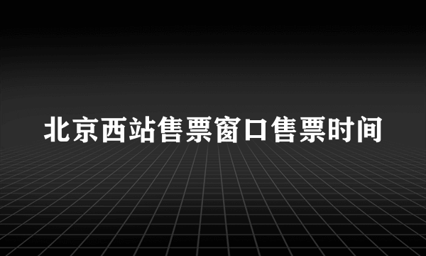 北京西站售票窗口售票时间