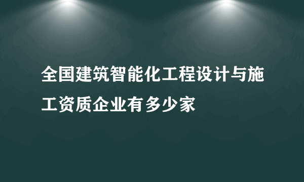 全国建筑智能化工程设计与施工资质企业有多少家