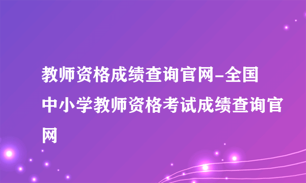 教师资格成绩查询官网-全国中小学教师资格考试成绩查询官网