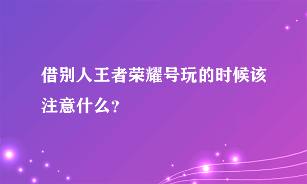 借别人王者荣耀号玩的时候该注意什么？