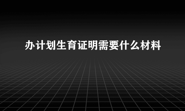 办计划生育证明需要什么材料