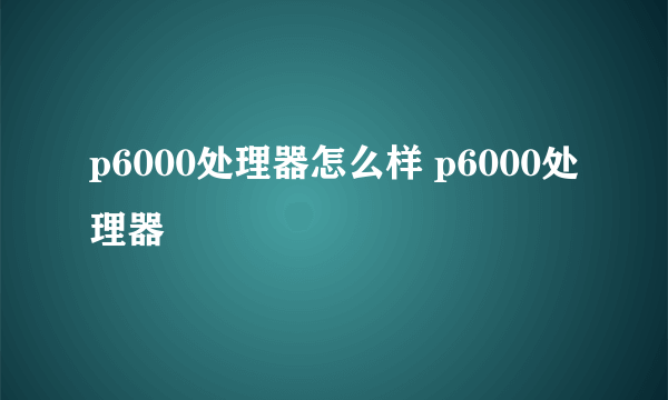 p6000处理器怎么样 p6000处理器