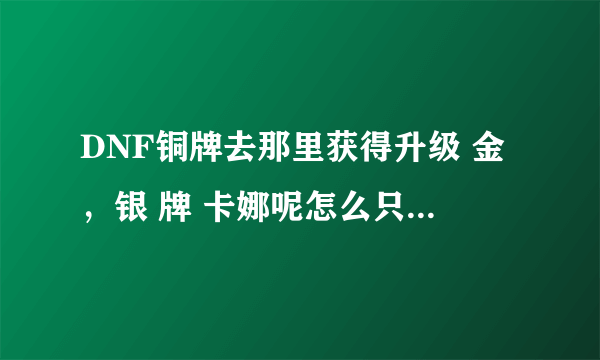 DNF铜牌去那里获得升级 金，银 牌 卡娜呢怎么只有金牌 银牌。我总得先拿铜牌先把