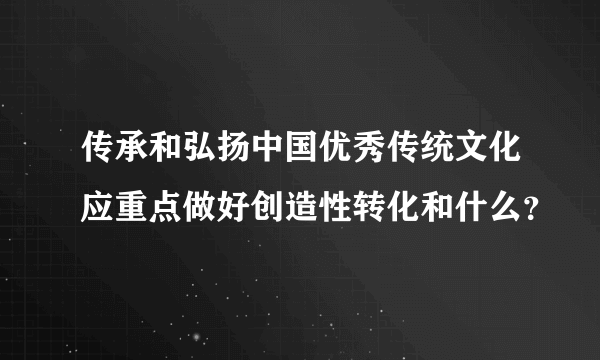 传承和弘扬中国优秀传统文化应重点做好创造性转化和什么？