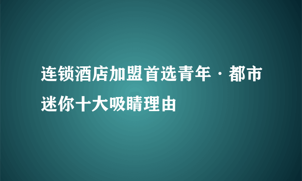 连锁酒店加盟首选青年·都市迷你十大吸睛理由