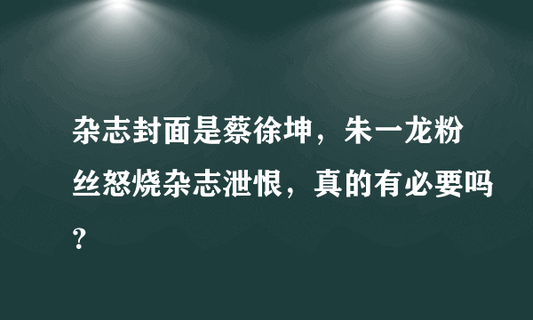 杂志封面是蔡徐坤，朱一龙粉丝怒烧杂志泄恨，真的有必要吗？