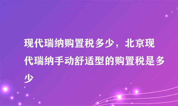 现代瑞纳购置税多少，北京现代瑞纳手动舒适型的购置税是多少