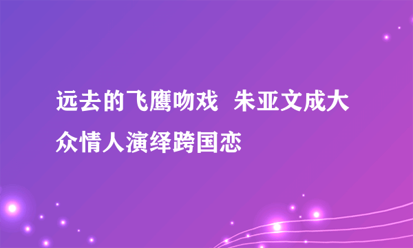 远去的飞鹰吻戏  朱亚文成大众情人演绎跨国恋