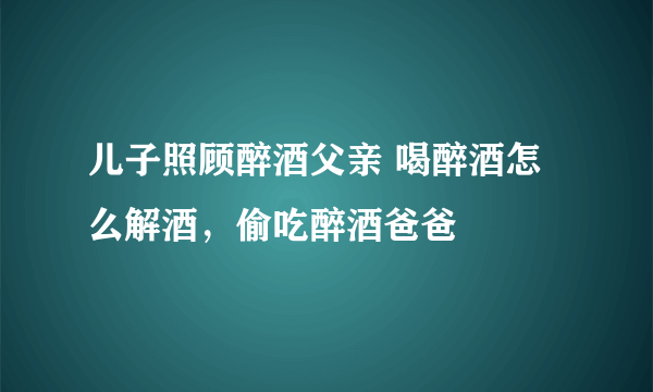 儿子照顾醉酒父亲 喝醉酒怎么解酒，偷吃醉酒爸爸