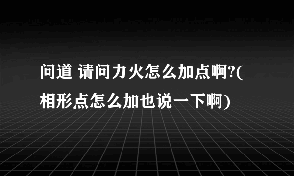 问道 请问力火怎么加点啊?(相形点怎么加也说一下啊)