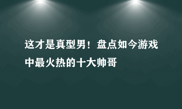 这才是真型男！盘点如今游戏中最火热的十大帅哥