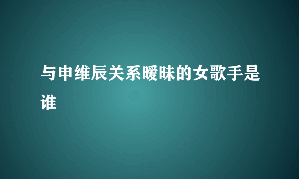 与申维辰关系暧昧的女歌手是谁