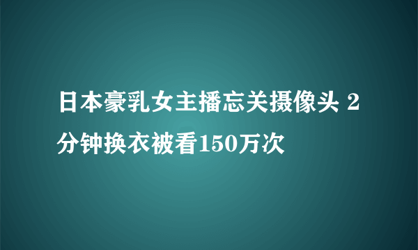 日本豪乳女主播忘关摄像头 2分钟换衣被看150万次