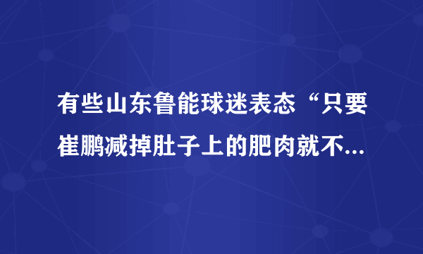 有些山东鲁能球迷表态“只要崔鹏减掉肚子上的肥肉就不再黑他”，对此你怎么看？