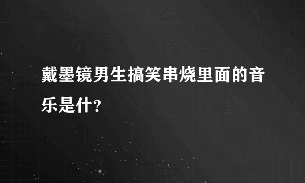 戴墨镜男生搞笑串烧里面的音乐是什？