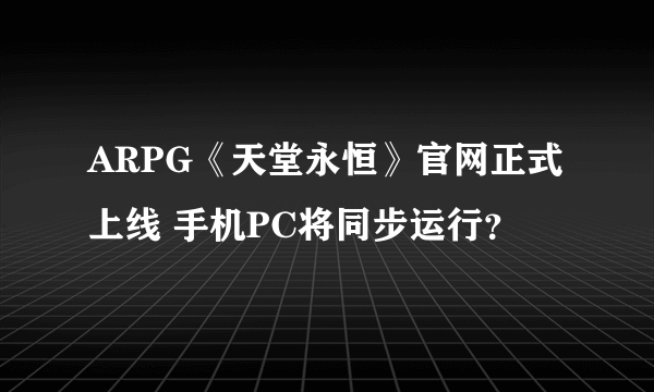 ARPG《天堂永恒》官网正式上线 手机PC将同步运行？