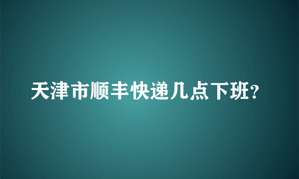 天津市顺丰快递几点下班？