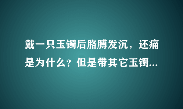 戴一只玉镯后胳膊发沉，还痛是为什么？但是带其它玉镯就没事呀