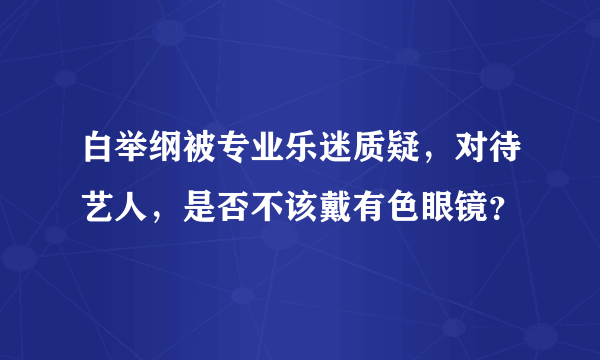 白举纲被专业乐迷质疑，对待艺人，是否不该戴有色眼镜？